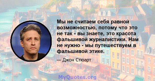 Мы не считаем себя равной возможностью, потому что это не так - вы знаете, это красота фальшивой журналистики. Нам не нужно - мы путешествуем в фальшивой этике.