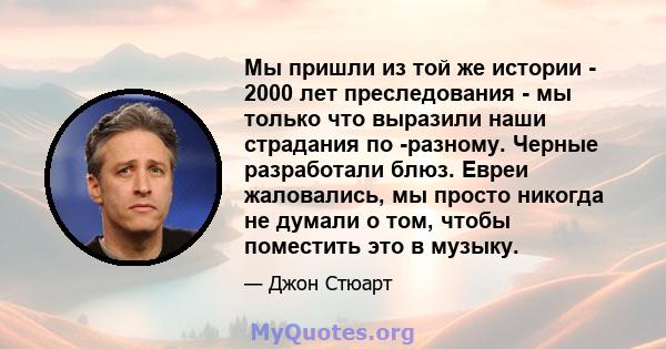 Мы пришли из той же истории - 2000 лет преследования - мы только что выразили наши страдания по -разному. Черные разработали блюз. Евреи жаловались, мы просто никогда не думали о том, чтобы поместить это в музыку.