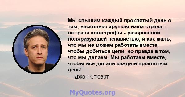 Мы слышим каждый проклятый день о том, насколько хрупкая наша страна - на грани катастрофы - разорванной поляризующей ненавистью, и как жаль, что мы не можем работать вместе, чтобы добиться цели, но правда в том, что мы 