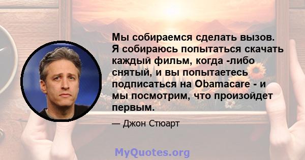 Мы собираемся сделать вызов. Я собираюсь попытаться скачать каждый фильм, когда -либо снятый, и вы попытаетесь подписаться на Obamacare - и мы посмотрим, что произойдет первым.