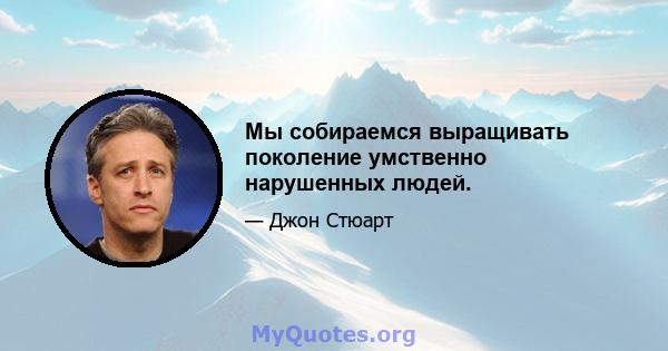 Мы собираемся выращивать поколение умственно нарушенных людей.