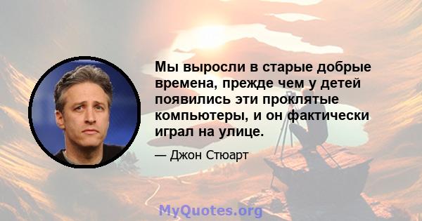 Мы выросли в старые добрые времена, прежде чем у детей появились эти проклятые компьютеры, и он фактически играл на улице.