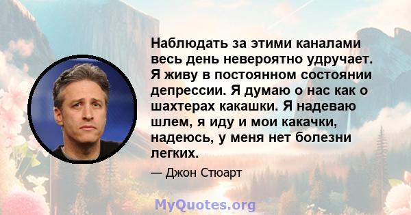 Наблюдать за этими каналами весь день невероятно удручает. Я живу в постоянном состоянии депрессии. Я думаю о нас как о шахтерах какашки. Я надеваю шлем, я иду и мои какачки, надеюсь, у меня нет болезни легких.