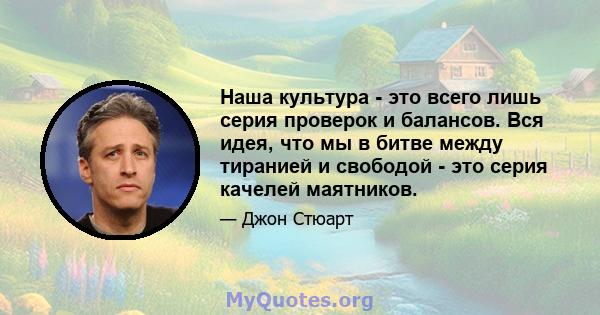 Наша культура - это всего лишь серия проверок и балансов. Вся идея, что мы в битве между тиранией и свободой - это серия качелей маятников.