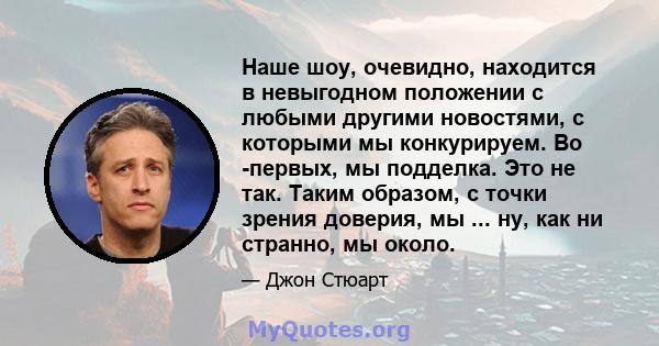 Наше шоу, очевидно, находится в невыгодном положении с любыми другими новостями, с которыми мы конкурируем. Во -первых, мы подделка. Это не так. Таким образом, с точки зрения доверия, мы ... ну, как ни странно, мы около.