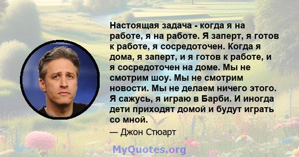 Настоящая задача - когда я на работе, я на работе. Я заперт, я готов к работе, я сосредоточен. Когда я дома, я заперт, и я готов к работе, и я сосредоточен на доме. Мы не смотрим шоу. Мы не смотрим новости. Мы не делаем 