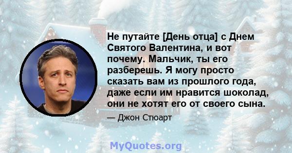 Не путайте [День отца] с Днем Святого Валентина, и вот почему. Мальчик, ты его разберешь. Я могу просто сказать вам из прошлого года, даже если им нравится шоколад, они не хотят его от своего сына.