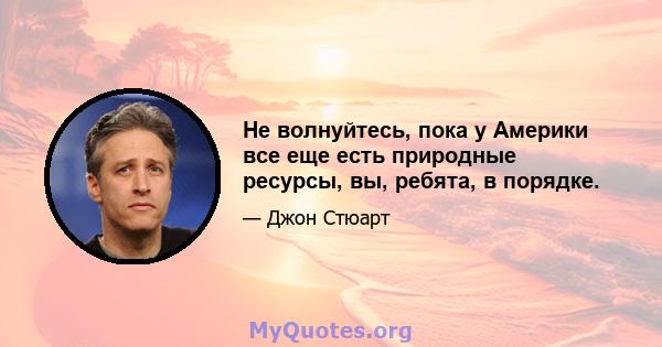 Не волнуйтесь, пока у Америки все еще есть природные ресурсы, вы, ребята, в порядке.