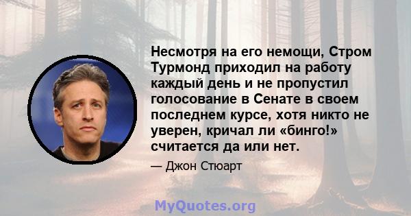 Несмотря на его немощи, Стром Турмонд приходил на работу каждый день и не пропустил голосование в Сенате в своем последнем курсе, хотя никто не уверен, кричал ли «бинго!» считается да или нет.