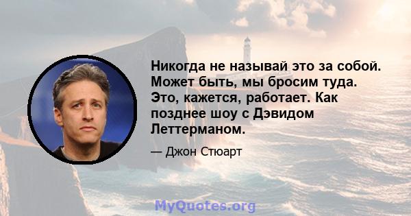 Никогда не называй это за собой. Может быть, мы бросим туда. Это, кажется, работает. Как позднее шоу с Дэвидом Леттерманом.