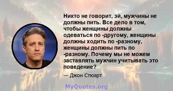 Никто не говорит, эй, мужчины не должны пить. Все дело в том, чтобы женщины должны одеваться по -другому, женщины должны ходить по -разному, женщины должны пить по -разному. Почему мы не можем заставлять мужчин