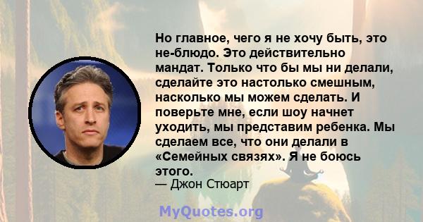 Но главное, чего я не хочу быть, это не-блюдо. Это действительно мандат. Только что бы мы ни делали, сделайте это настолько смешным, насколько мы можем сделать. И поверьте мне, если шоу начнет уходить, мы представим