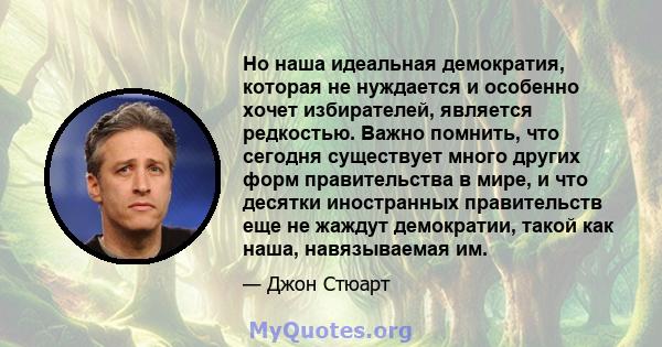 Но наша идеальная демократия, которая не нуждается и особенно хочет избирателей, является редкостью. Важно помнить, что сегодня существует много других форм правительства в мире, и что десятки иностранных правительств