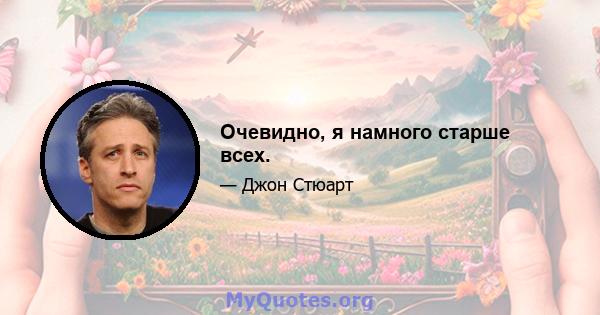 Очевидно, я намного старше всех.