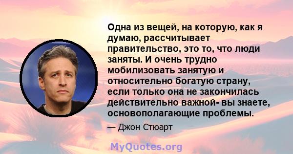 Одна из вещей, на которую, как я думаю, рассчитывает правительство, это то, что люди заняты. И очень трудно мобилизовать занятую и относительно богатую страну, если только она не закончилась действительно важной- вы