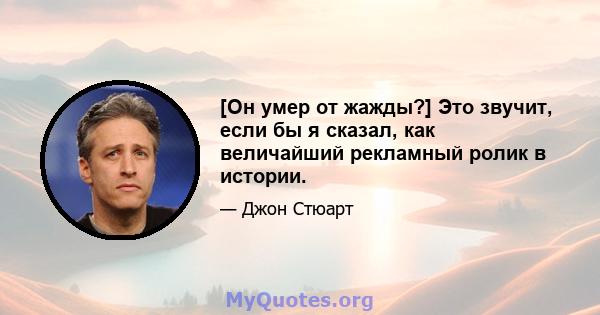 [Он умер от жажды?] Это звучит, если бы я сказал, как величайший рекламный ролик в истории.