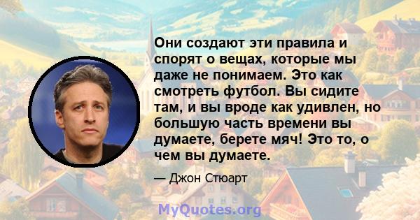 Они создают эти правила и спорят о вещах, которые мы даже не понимаем. Это как смотреть футбол. Вы сидите там, и вы вроде как удивлен, но большую часть времени вы думаете, берете мяч! Это то, о чем вы думаете.