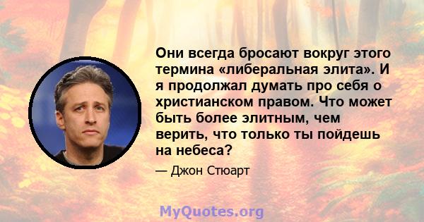 Они всегда бросают вокруг этого термина «либеральная элита». И я продолжал думать про себя о христианском правом. Что может быть более элитным, чем верить, что только ты пойдешь на небеса?