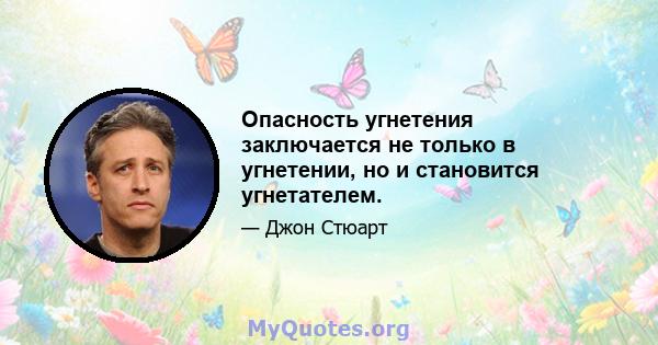 Опасность угнетения заключается не только в угнетении, но и становится угнетателем.