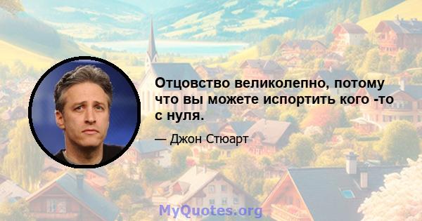 Отцовство великолепно, потому что вы можете испортить кого -то с нуля.