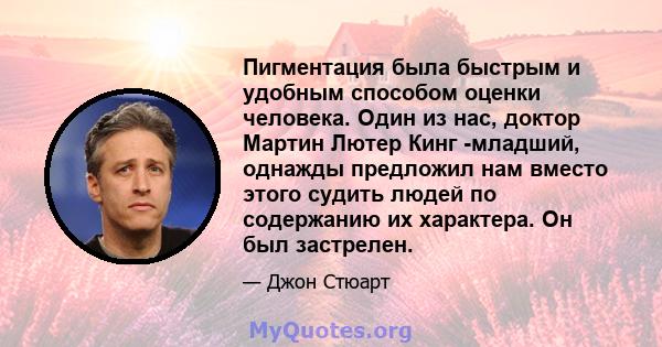 Пигментация была быстрым и удобным способом оценки человека. Один из нас, доктор Мартин Лютер Кинг -младший, однажды предложил нам вместо этого судить людей по содержанию их характера. Он был застрелен.