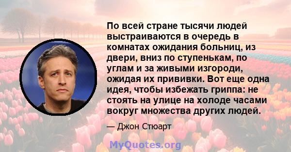 По всей стране тысячи людей выстраиваются в очередь в комнатах ожидания больниц, из двери, вниз по ступенькам, по углам и за живыми изгороди, ожидая их прививки. Вот еще одна идея, чтобы избежать гриппа: не стоять на