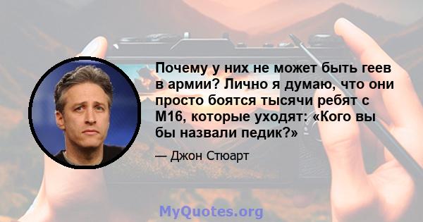 Почему у них не может быть геев в армии? Лично я думаю, что они просто боятся тысячи ребят с M16, которые уходят: «Кого вы бы назвали педик?»