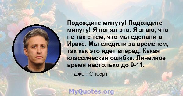 Подождите минуту! Подождите минуту! Я понял это. Я знаю, что не так с тем, что мы сделали в Ираке. Мы следили за временем, так как это идет вперед. Какая классическая ошибка. Линейное время настолько до 9-11.