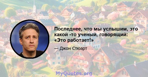 Последнее, что мы услышим, это какой -то ученый, говорящий: «Это работает!»