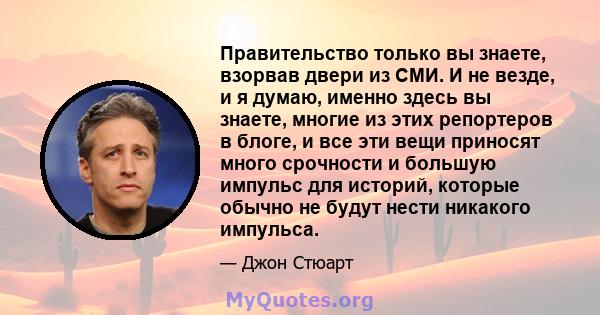 Правительство только вы знаете, взорвав двери из СМИ. И не везде, и я думаю, именно здесь вы знаете, многие из этих репортеров в блоге, и все эти вещи приносят много срочности и большую импульс для историй, которые