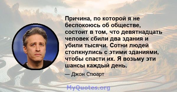 Причина, по которой я не беспокоюсь об обществе, состоит в том, что девятнадцать человек сбили два здания и убили тысячи. Сотни людей столкнулись с этими зданиями, чтобы спасти их. Я возьму эти шансы каждый день.