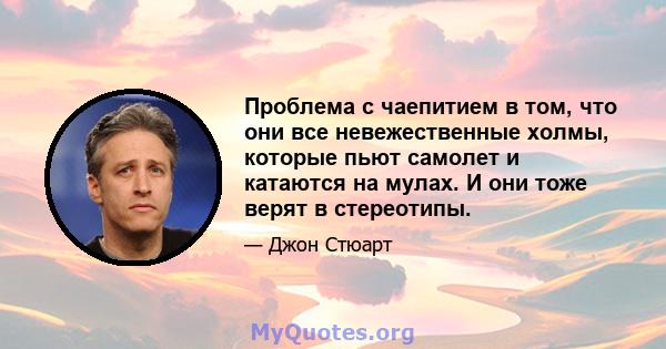 Проблема с чаепитием в том, что они все невежественные холмы, которые пьют самолет и катаются на мулах. И они тоже верят в стереотипы.