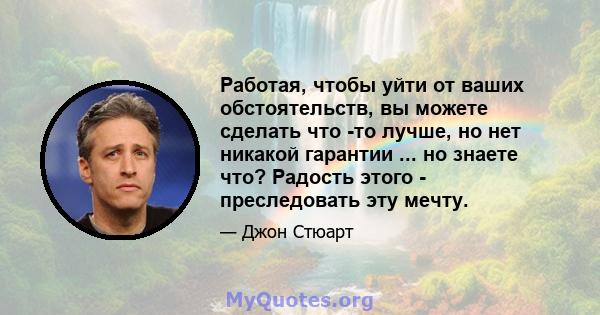 Работая, чтобы уйти от ваших обстоятельств, вы можете сделать что -то лучше, но нет никакой гарантии ... но знаете что? Радость этого - преследовать эту мечту.