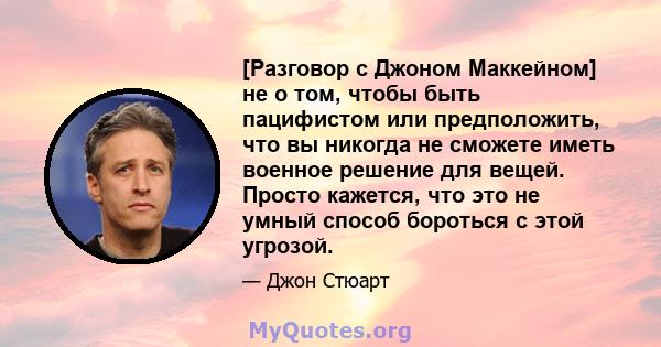 [Разговор с Джоном Маккейном] не о том, чтобы быть пацифистом или предположить, что вы никогда не сможете иметь военное решение для вещей. Просто кажется, что это не умный способ бороться с этой угрозой.