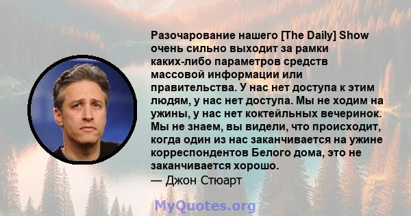 Разочарование нашего [The Daily] Show очень сильно выходит за рамки каких-либо параметров средств массовой информации или правительства. У нас нет доступа к этим людям, у нас нет доступа. Мы не ходим на ужины, у нас нет 