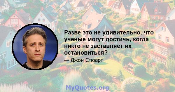 Разве это не удивительно, что ученые могут достичь, когда никто не заставляет их остановиться?