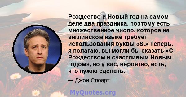 Рождество и Новый год на самом деле два праздника, поэтому есть множественное число, которое на английском языке требует использования буквы «S.» Теперь, я полагаю, вы могли бы сказать «С Рождеством и счастливым Новым