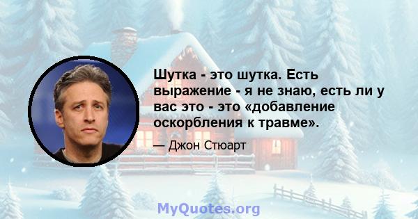 Шутка - это шутка. Есть выражение - я не знаю, есть ли у вас это - это «добавление оскорбления к травме».