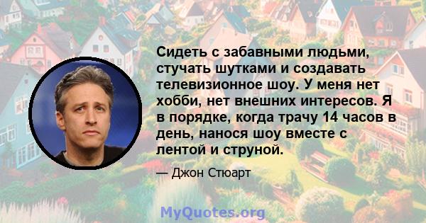 Сидеть с забавными людьми, стучать шутками и создавать телевизионное шоу. У меня нет хобби, нет внешних интересов. Я в порядке, когда трачу 14 часов в день, нанося шоу вместе с лентой и струной.