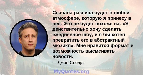 Сначала разница будет в любой атмосфере, которую я принесу в нее. Это не будет похоже на: «Я действительно хочу сделать ежедневное шоу, и я бы хотел превратить его в абстрактный мюзикл». Мне нравится формат и