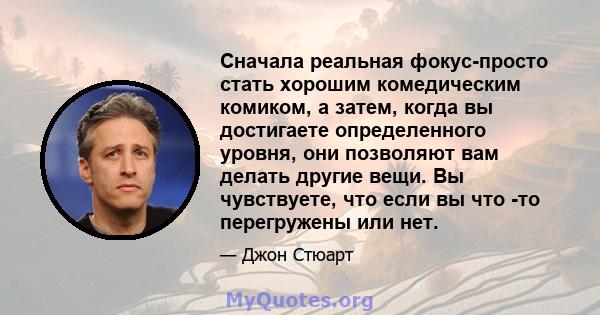 Сначала реальная фокус-просто стать хорошим комедическим комиком, а затем, когда вы достигаете определенного уровня, они позволяют вам делать другие вещи. Вы чувствуете, что если вы что -то перегружены или нет.