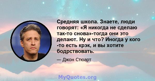 Средняя школа. Знаете, люди говорят: «Я никогда не сделаю так-то снова»-тогда они это делают. Ну и что? Иногда у кого -то есть крэк, и вы хотите бодрствовать.