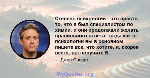 Степень психологии - это просто то, что я был специалистом по химии, и они продолжали желать правильного ответа, тогда как в психологии вы в основном пишете все, что хотите, и, скорее всего, вы получите Б.