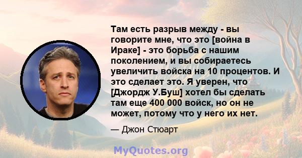 Там есть разрыв между - вы говорите мне, что это [война в Ираке] - это борьба с нашим поколением, и вы собираетесь увеличить войска на 10 процентов. И это сделает это. Я уверен, что [Джордж У.Буш] хотел бы сделать там