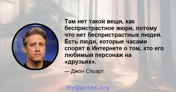 Там нет такой вещи, как беспристрастное жюри, потому что нет беспристрастных людей. Есть люди, которые часами спорят в Интернете о том, кто его любимый персонаж на «друзьях».