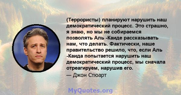 (Террористы) планируют нарушить наш демократический процесс. Это страшно, я знаю, но мы не собираемся позволять Аль -Каиде рассказывать нам, что делать. Фактически, наше правительство решило, что, если Аль -Каида