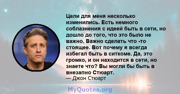 Цели для меня несколько изменились. Есть немного соблазнения с идеей быть в сети, но дошло до того, что это было не важно. Важно сделать что -то стоящее. Вот почему я всегда избегал быть в ситкоме. Да, это громко, и он