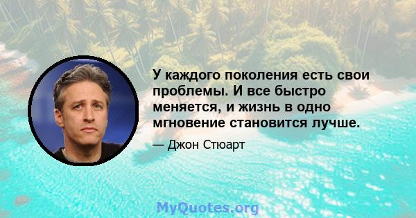 У каждого поколения есть свои проблемы. И все быстро меняется, и жизнь в одно мгновение становится лучше.