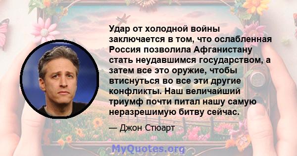 Удар от холодной войны заключается в том, что ослабленная Россия позволила Афганистану стать неудавшимся государством, а затем все это оружие, чтобы втиснуться во все эти другие конфликты. Наш величайший триумф почти