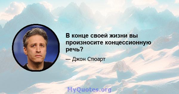 В конце своей жизни вы произносите концессионную речь?